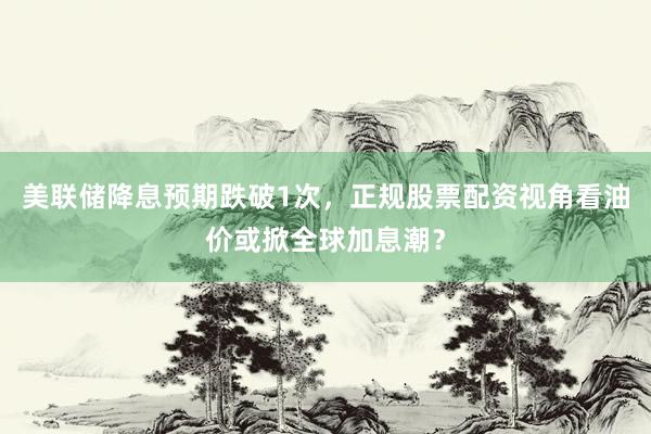 美联储降息预期跌破1次，正规股票配资视角看油价或掀全球加息潮？