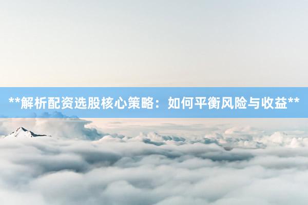 **解析配资选股核心策略：如何平衡风险与收益**