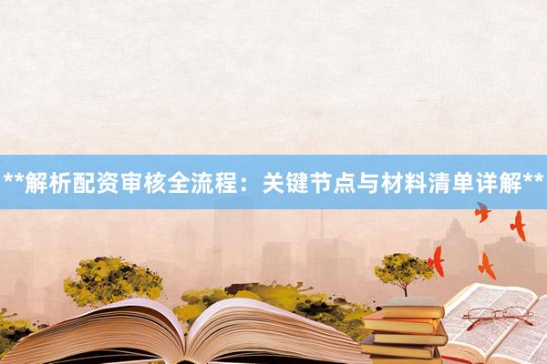 **解析配资审核全流程：关键节点与材料清单详解**
