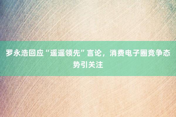 罗永浩回应“遥遥领先”言论，消费电子圈竞争态势引关注