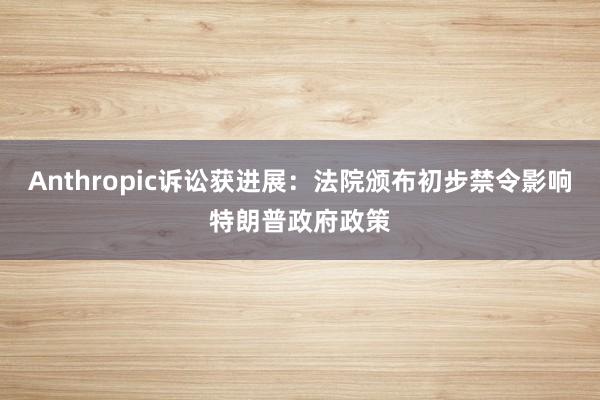Anthropic诉讼获进展：法院颁布初步禁令影响特朗普政府政策
