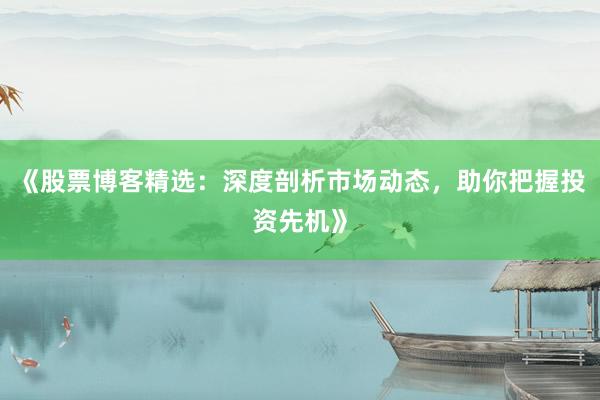 《股票博客精选：深度剖析市场动态，助你把握投资先机》