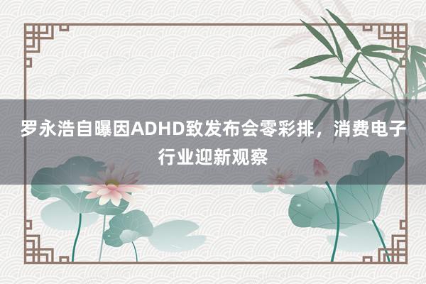 罗永浩自曝因ADHD致发布会零彩排，消费电子行业迎新观察