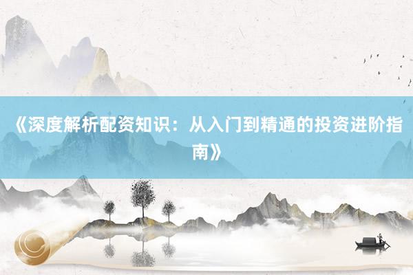 《深度解析配资知识：从入门到精通的投资进阶指南》