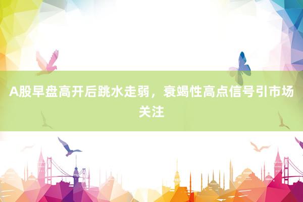 A股早盘高开后跳水走弱,衰竭性高点信号引市场关注