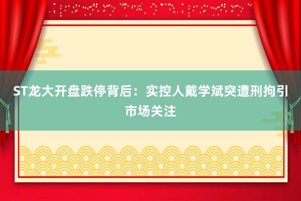 ST龙大开盘跌停背后：实控人戴学斌突遭刑拘引市场关注