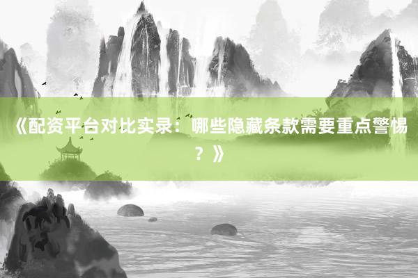 《配资平台对比实录：哪些隐藏条款需要重点警惕？》