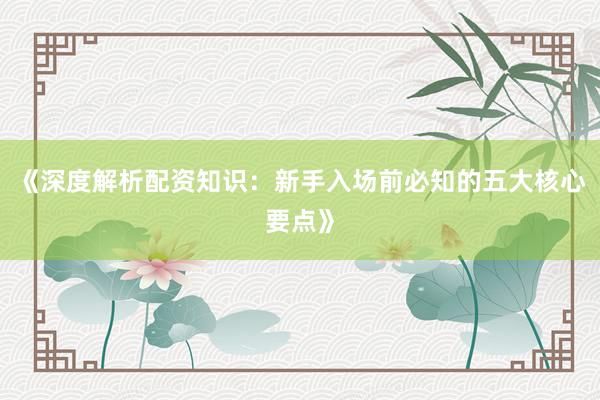 《深度解析配资知识：新手入场前必知的五大核心要点》