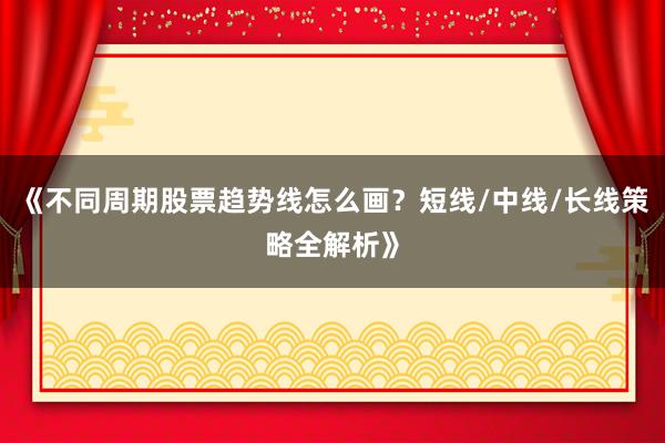 《不同周期股票趋势线怎么画？短线/中线/长线策略全解析》