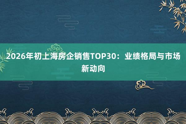 2026年初上海房企销售TOP30：业绩格局与市场新动向