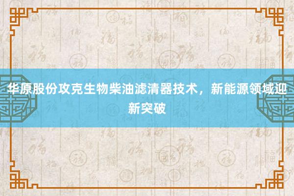 华原股份攻克生物柴油滤清器技术，新能源领域迎新突破