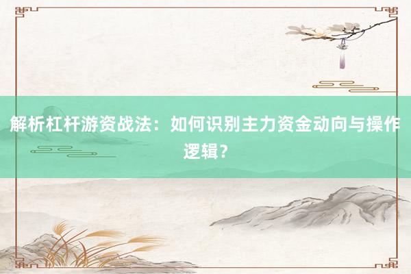 解析杠杆游资战法：如何识别主力资金动向与操作逻辑？
