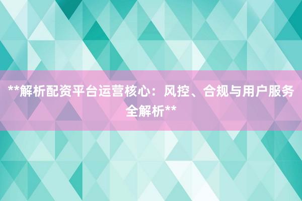 **解析配资平台运营核心：风控、合规与用户服务全解析**