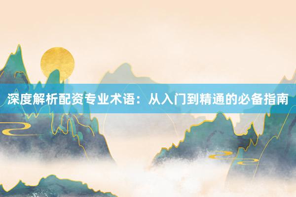 深度解析配资专业术语：从入门到精通的必备指南
