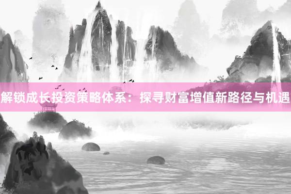 解锁成长投资策略体系：探寻财富增值新路径与机遇