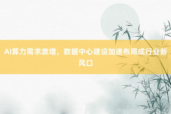 AI算力需求激增,数据中心建设加速布局成行业新风口