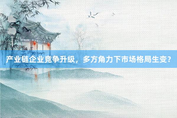 产业链企业竞争升级，多方角力下市场格局生变？