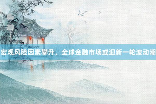 宏观风险因素攀升，全球金融市场或迎新一轮波动潮