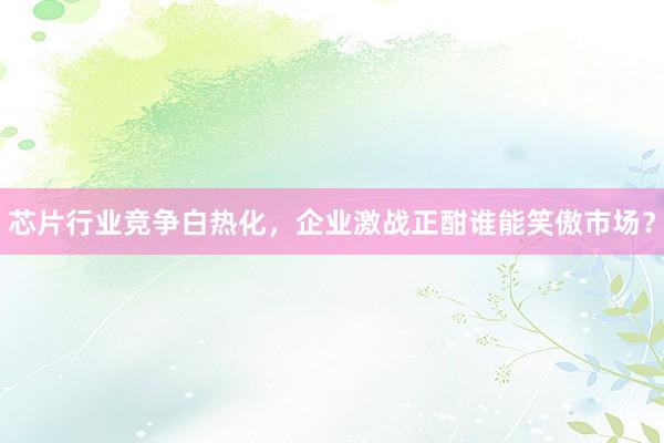 芯片行业竞争白热化，企业激战正酣谁能笑傲市场？