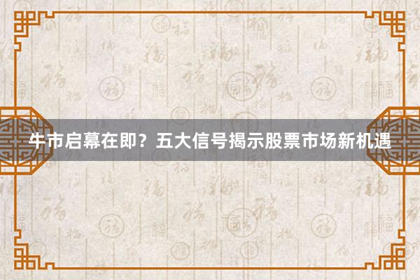 牛市启幕在即？五大信号揭示股票市场新机遇