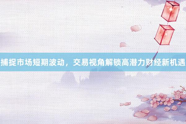 捕捉市场短期波动，交易视角解锁高潜力财经新机遇