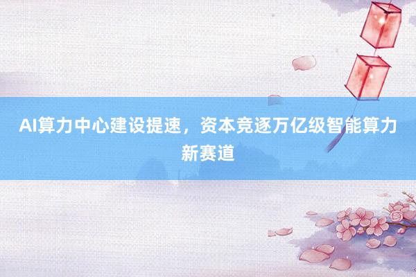 AI算力中心建设提速，资本竞逐万亿级智能算力新赛道