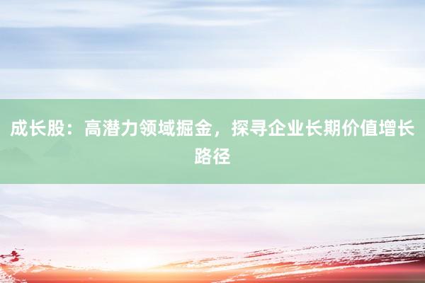 成长股:高潜力领域掘金,探寻企业长期价值增长路径