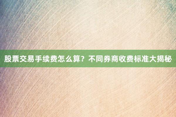 股票交易手续费怎么算？不同券商收费标准大揭秘