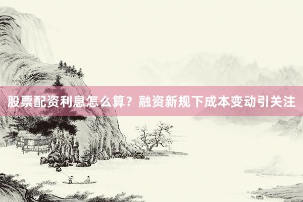 股票配资利息怎么算？融资新规下成本变动引关注
