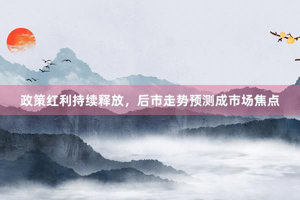 政策红利持续释放，后市走势预测成市场焦点