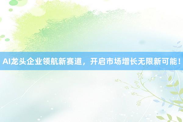 AI龙头企业领航新赛道，开启市场增长无限新可能！