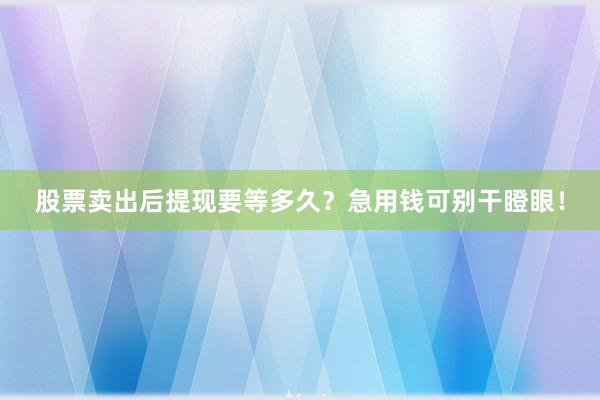股票卖出后提现要等多久？急用钱可别干瞪眼！