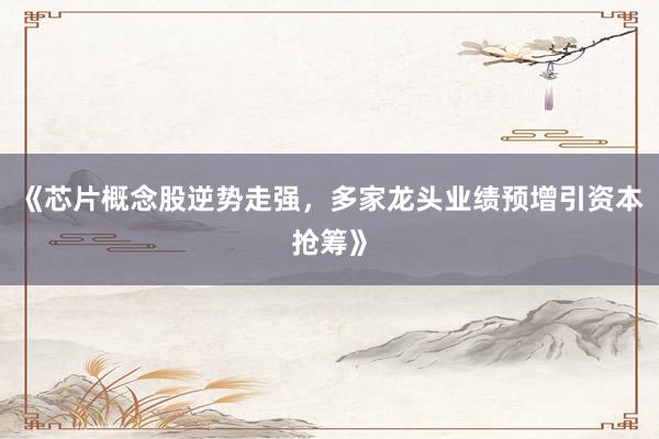 《芯片概念股逆势走强，多家龙头业绩预增引资本抢筹》