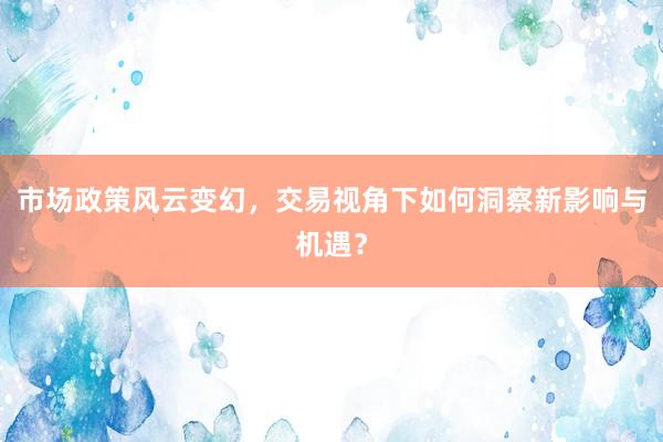 市场政策风云变幻，交易视角下如何洞察新影响与机遇？