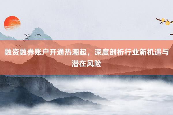 融资融券账户开通热潮起，深度剖析行业新机遇与潜在风险