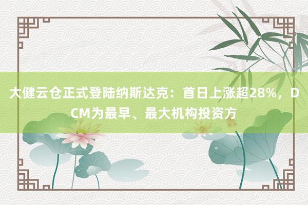 大健云仓正式登陆纳斯达克：首日上涨超28%，DCM为最早、最大机构投资方