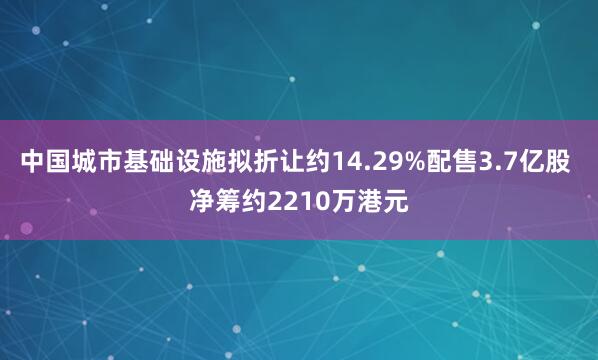 中国城市基础设施拟折让约14.29%配售3.7亿股 净筹约2210万港元