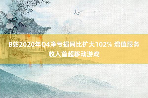 B站2020年Q4净亏损同比扩大102% 增值服务收入首超移动游戏