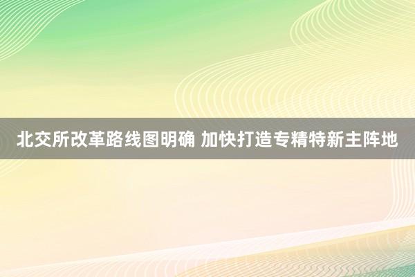 北交所改革路线图明确 加快打造专精特新主阵地