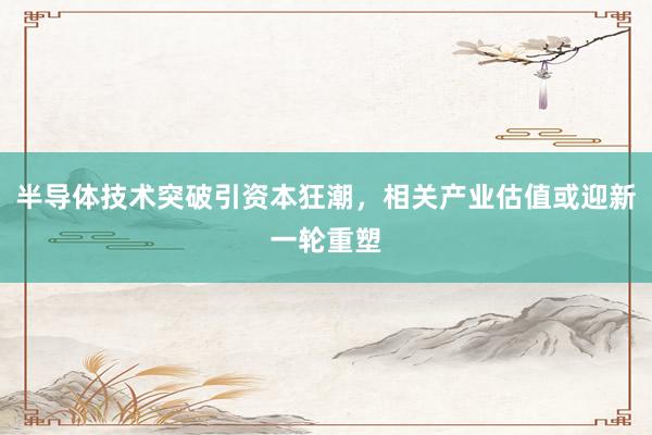 半导体技术突破引资本狂潮，相关产业估值或迎新一轮重塑
