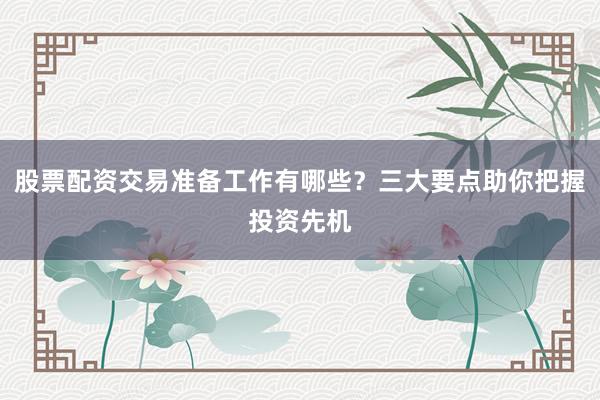 股票配资交易准备工作有哪些？三大要点助你把握投资先机