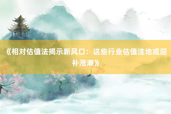 《相对估值法揭示新风口：这些行业估值洼地或迎补涨潮》