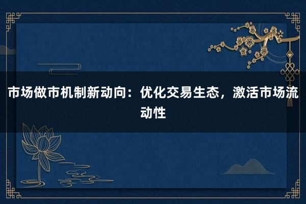 市场做市机制新动向：优化交易生态，激活市场流动性