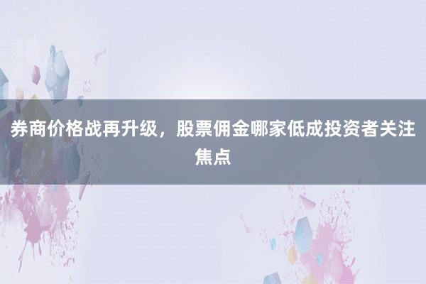 券商价格战再升级，股票佣金哪家低成投资者关注焦点