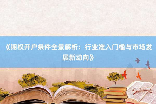 《期权开户条件全景解析：行业准入门槛与市场发展新动向》