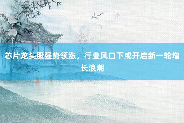 芯片龙头股强势领涨，行业风口下或开启新一轮增长浪潮