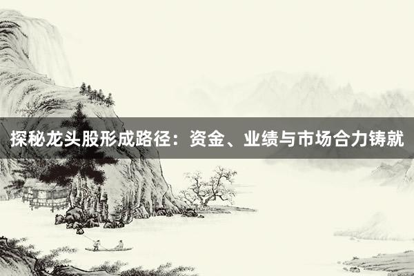 探秘龙头股形成路径：资金、业绩与市场合力铸就