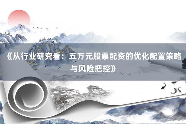 《从行业研究看：五万元股票配资的优化配置策略与风险把控》