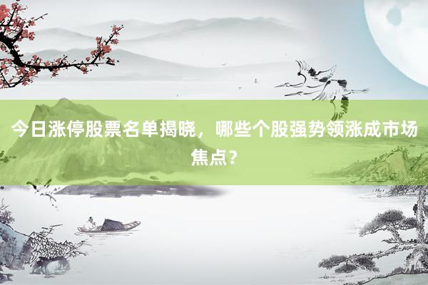 今日涨停股票名单揭晓，哪些个股强势领涨成市场焦点？