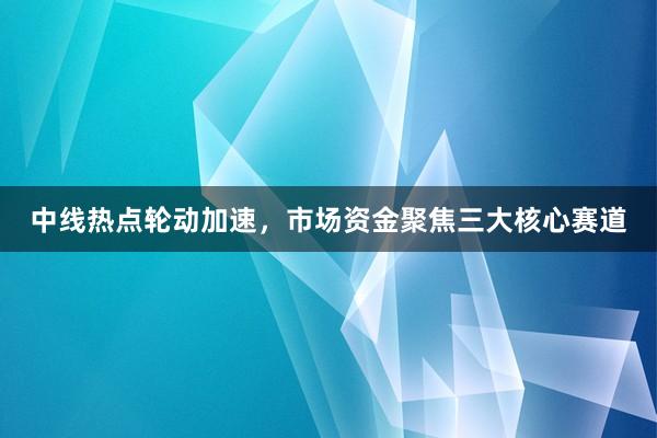 中线热点轮动加速，市场资金聚焦三大核心赛道